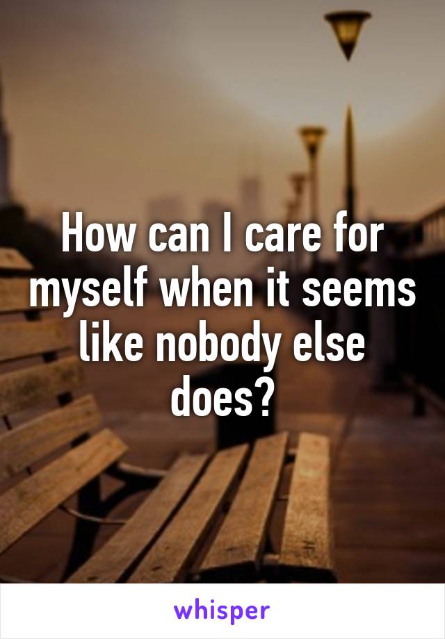 How can I care for myself when it seems like nobody else does?