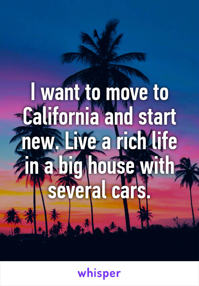 I want to move to California and start new. Live a rich life in a big house with several cars.