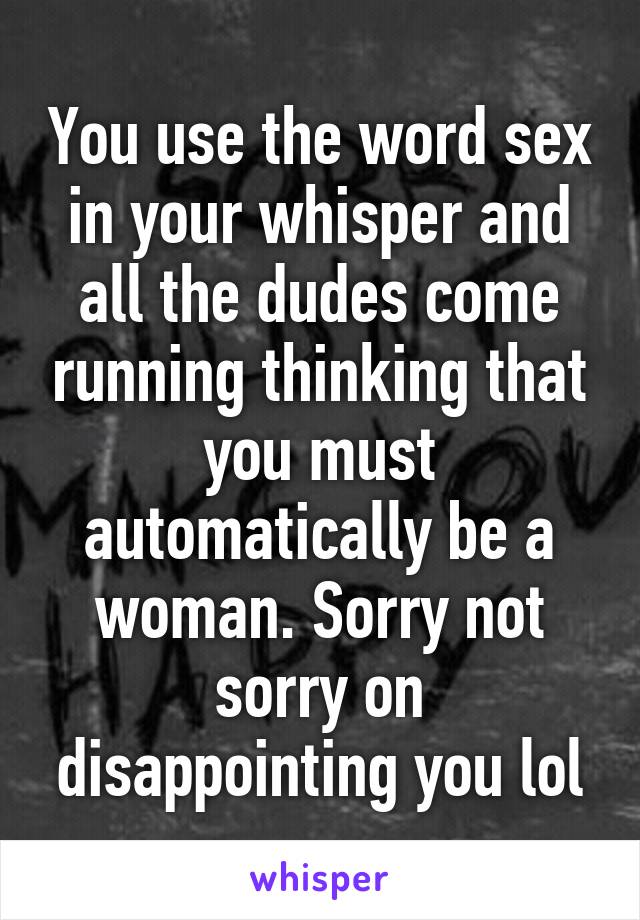 You use the word sex in your whisper and all the dudes come running thinking that you must automatically be a woman. Sorry not sorry on disappointing you lol