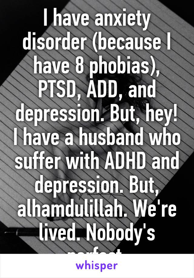 I have anxiety disorder (because I have 8 phobias), PTSD, ADD, and depression. But, hey! I have a husband who suffer with ADHD and depression. But, alhamdulillah. We're lived. Nobody's perfect.