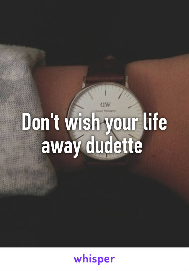 Don't wish your life away dudette 