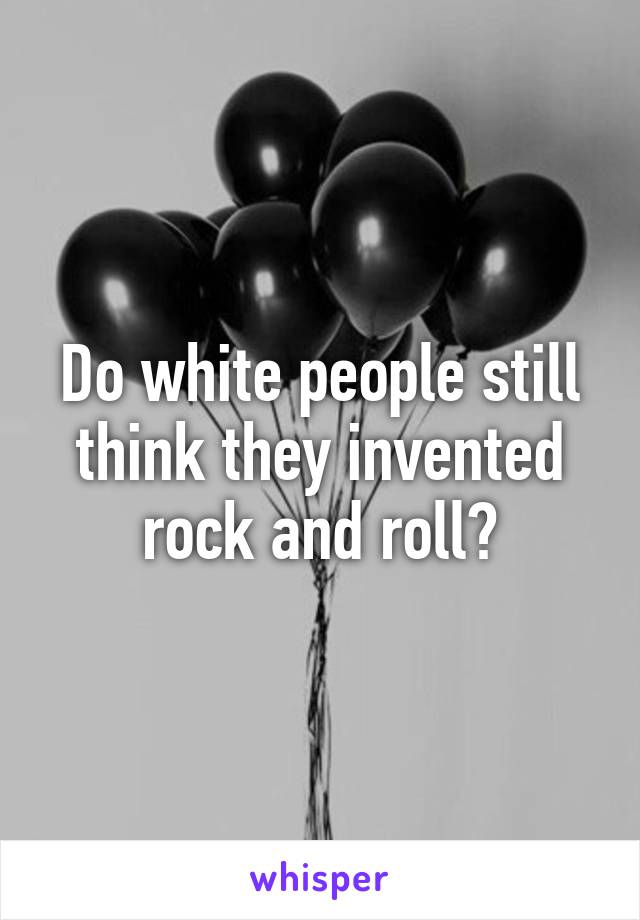 Do white people still think they invented rock and roll?