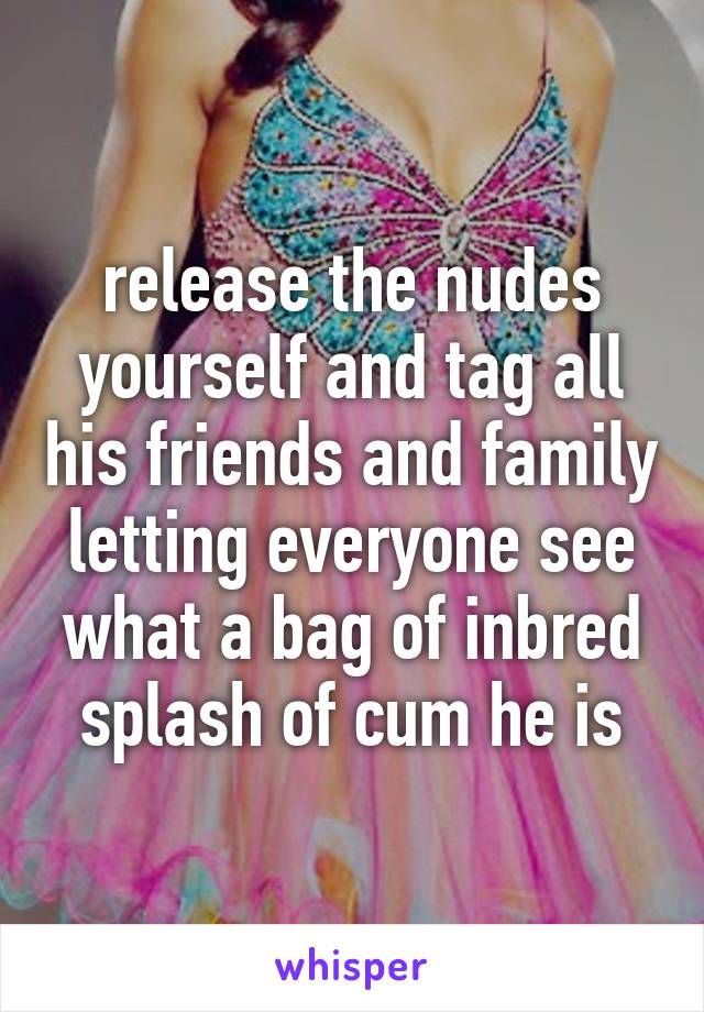 release the nudes yourself and tag all his friends and family letting everyone see what a bag of inbred splash of cum he is