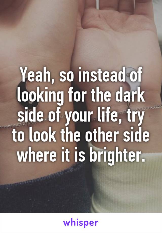 Yeah, so instead of looking for the dark side of your life, try to look the other side where it is brighter.