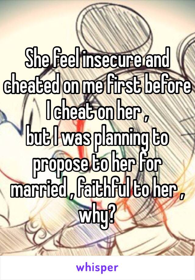 She feel insecure and cheated on me first before I cheat on her , 
but I was planning to propose to her for married , faithful to her , why?