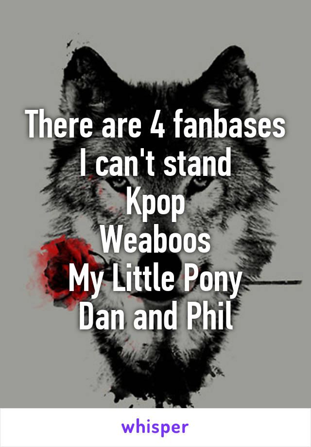 There are 4 fanbases I can't stand
Kpop
Weaboos
My Little Pony
Dan and Phil