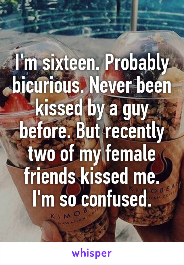 I'm sixteen. Probably bicurious. Never been kissed by a guy before. But recently two of my female friends kissed me. I'm so confused.