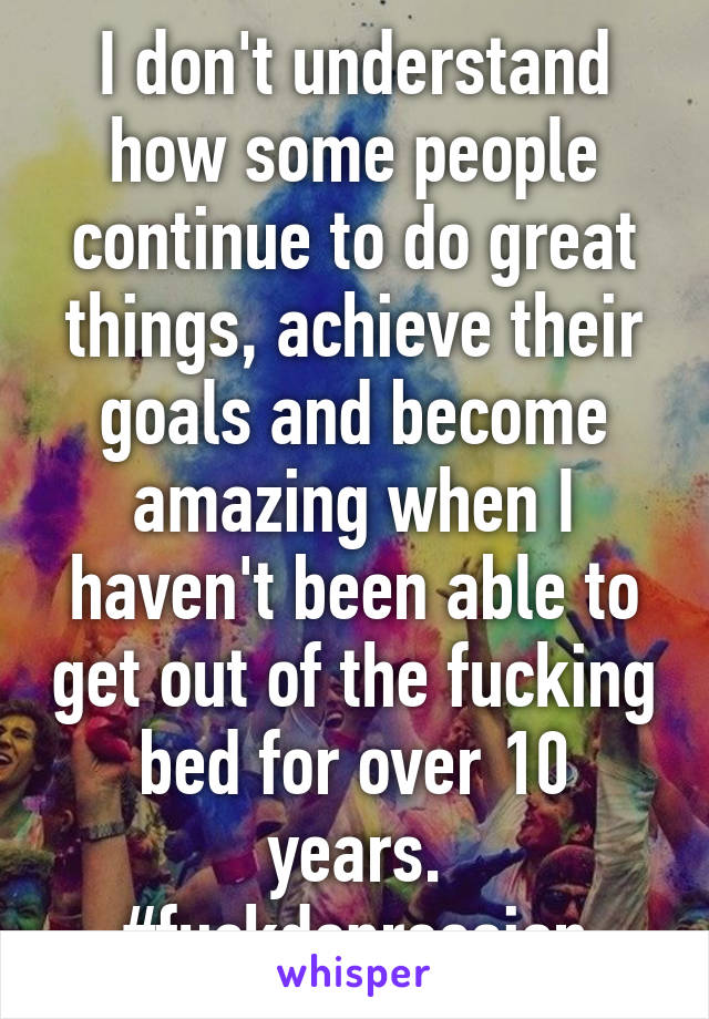 I don't understand how some people continue to do great things, achieve their goals and become amazing when I haven't been able to get out of the fucking bed for over 10 years. #fuckdepression