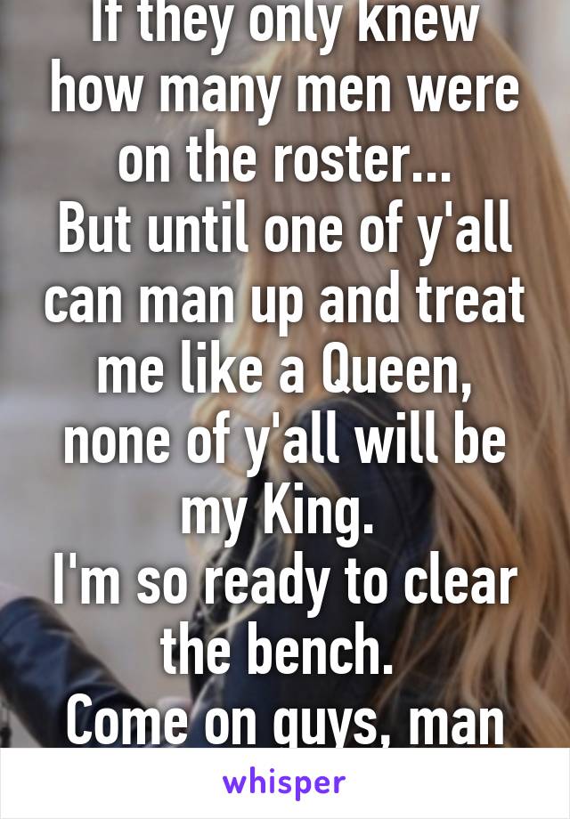 If they only knew how many men were on the roster...
But until one of y'all can man up and treat me like a Queen, none of y'all will be my King. 
I'm so ready to clear the bench. 
Come on guys, man up! 