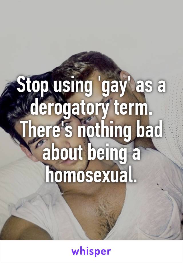 Stop using 'gay' as a derogatory term. There's nothing bad about being a homosexual.