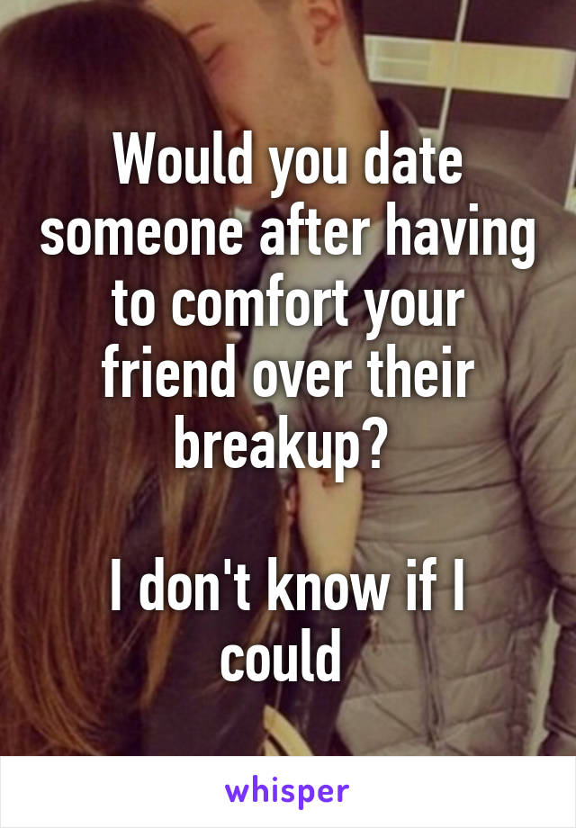 Would you date someone after having to comfort your friend over their breakup? 

I don't know if I could 