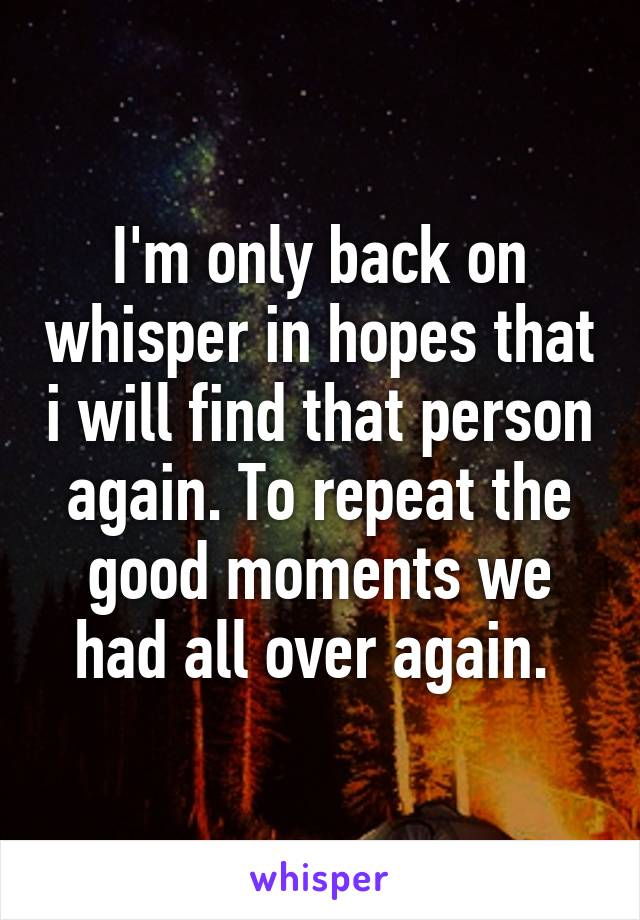 I'm only back on whisper in hopes that i will find that person again. To repeat the good moments we had all over again. 