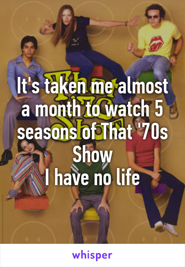 It's taken me almost a month to watch 5 seasons of That '70s Show
I have no life