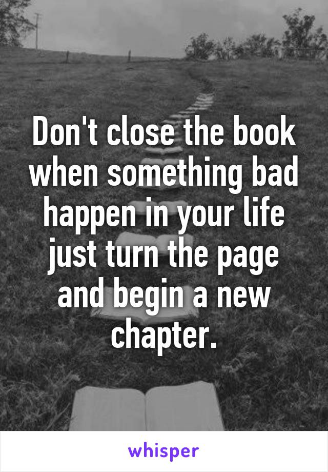 Don't close the book when something bad happen in your life just turn the page and begin a new chapter.