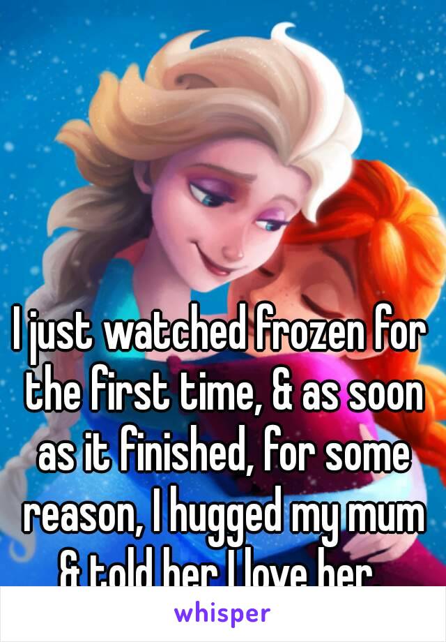 I just watched frozen for the first time, & as soon as it finished, for some reason, I hugged my mum & told her I love her. 