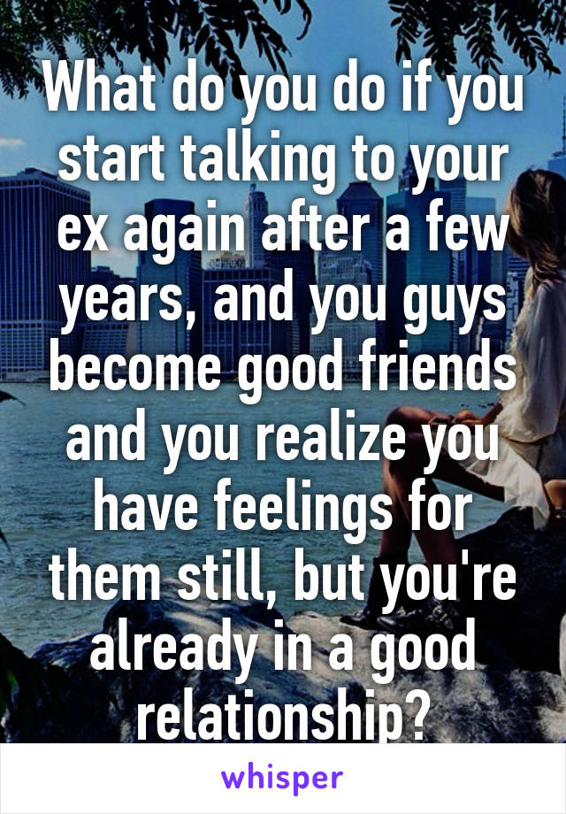 What do you do if you start talking to your ex again after a few years, and you guys become good friends and you realize you have feelings for them still, but you're already in a good relationship?