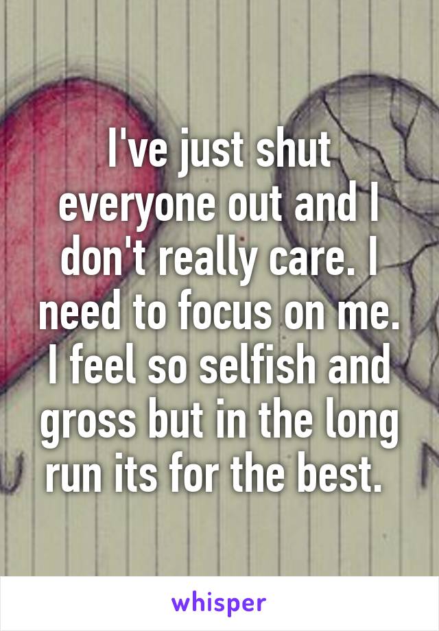 I've just shut everyone out and I don't really care. I need to focus on me. I feel so selfish and gross but in the long run its for the best. 