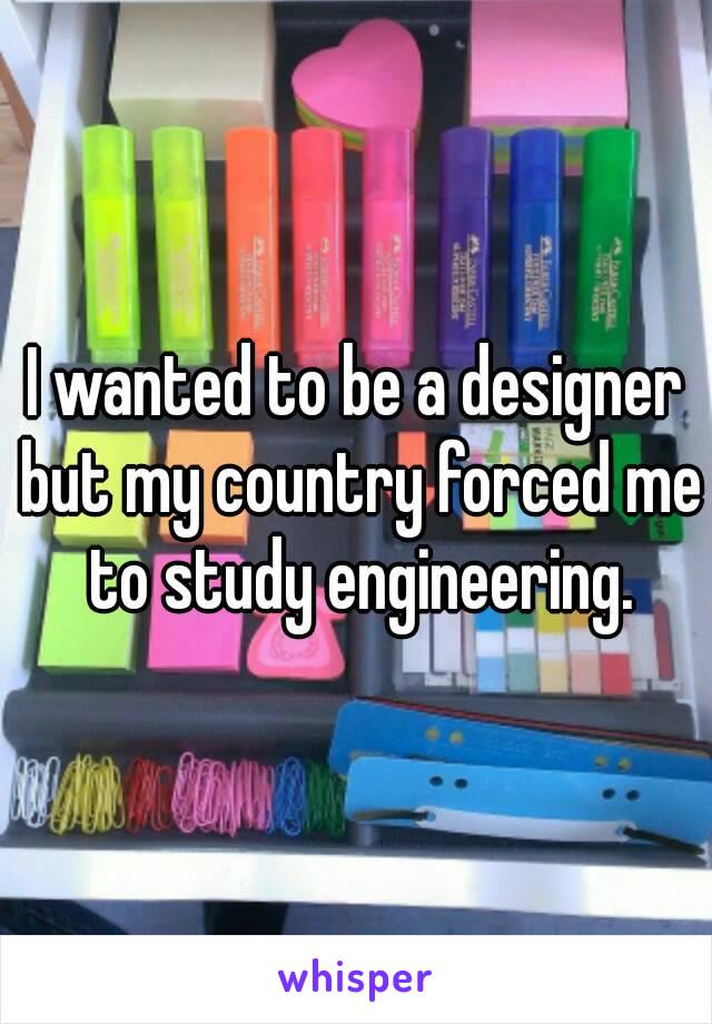 I wanted to be a designer but my country forced me to study engineering.