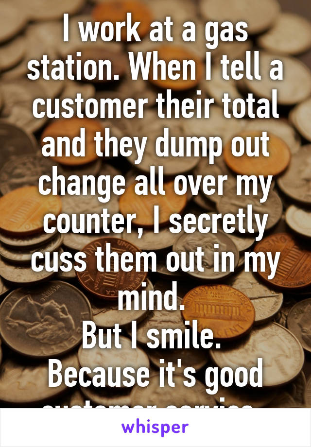 I work at a gas station. When I tell a customer their total and they dump out change all over my counter, I secretly cuss them out in my mind. 
But I smile. 
Because it's good customer service. 