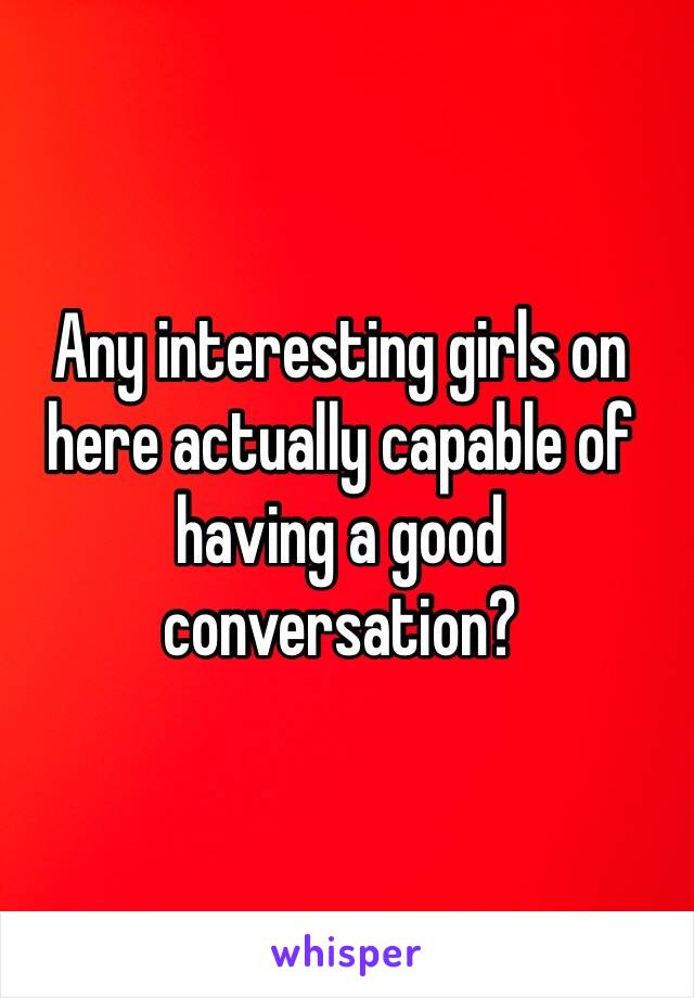 Any interesting girls on here actually capable of having a good conversation? 