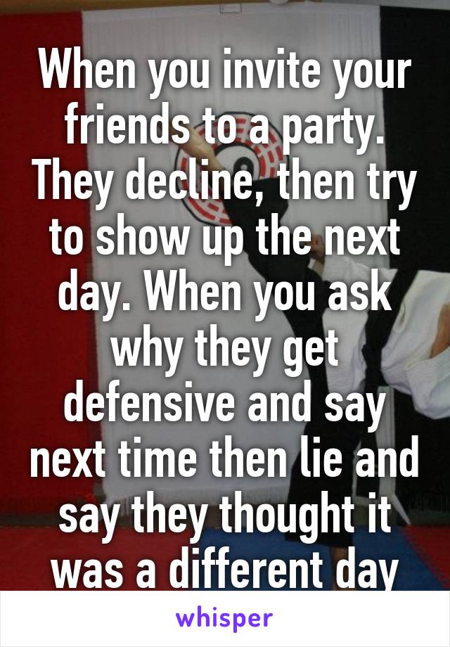 When you invite your friends to a party. They decline, then try to show up the next day. When you ask why they get defensive and say next time then lie and say they thought it was a different day