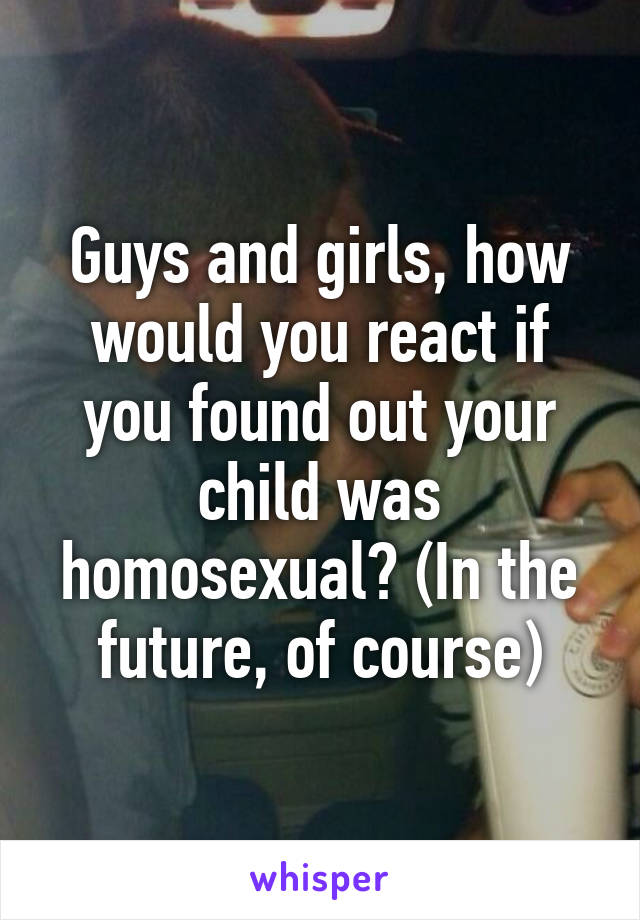 Guys and girls, how would you react if you found out your child was homosexual? (In the future, of course)