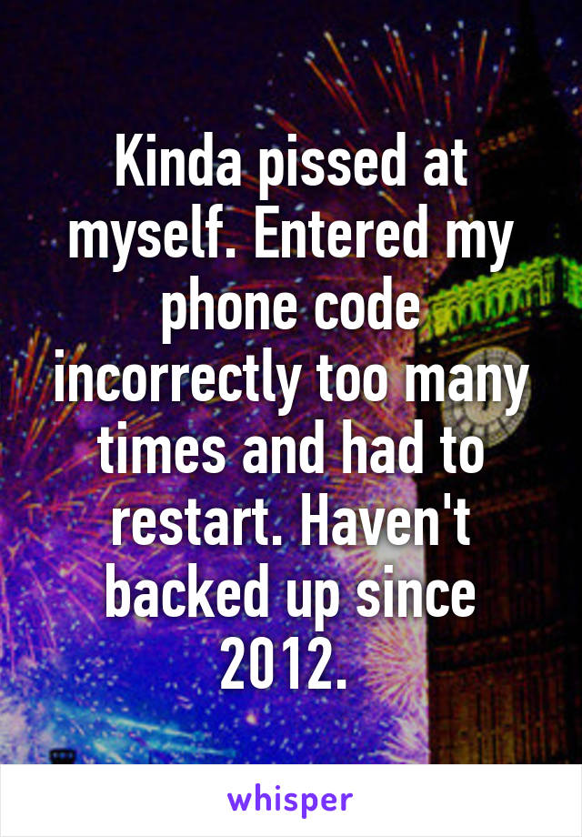 Kinda pissed at myself. Entered my phone code incorrectly too many times and had to restart. Haven't backed up since 2012. 