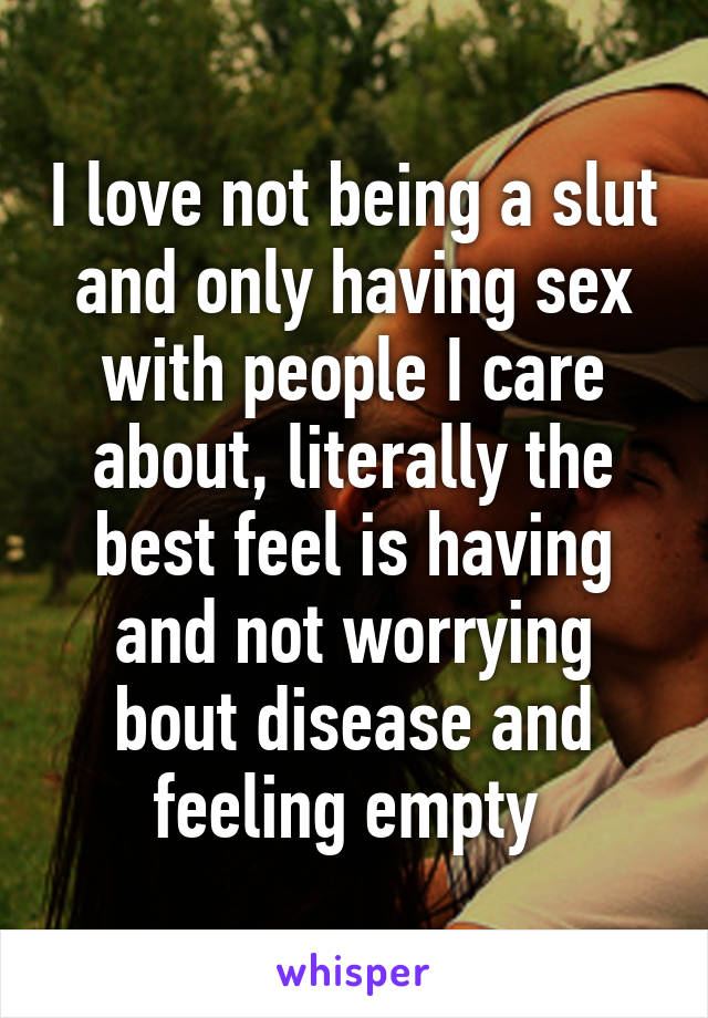 I love not being a slut and only having sex with people I care about, literally the best feel is having and not worrying bout disease and feeling empty 