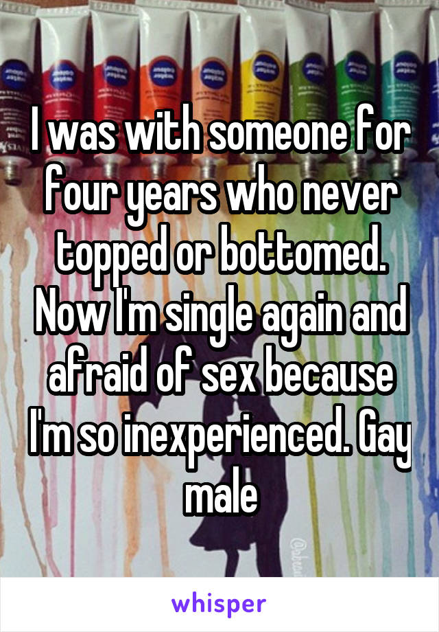 I was with someone for four years who never topped or bottomed. Now I'm single again and afraid of sex because I'm so inexperienced. Gay male