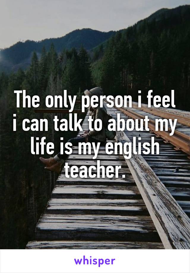 The only person i feel i can talk to about my life is my english teacher.