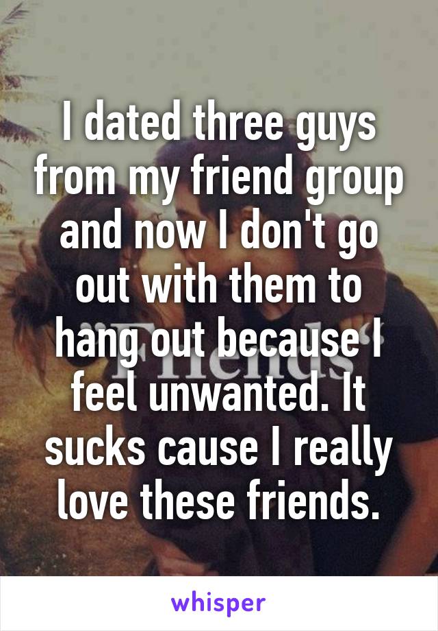 I dated three guys from my friend group and now I don't go out with them to hang out because I feel unwanted. It sucks cause I really love these friends.