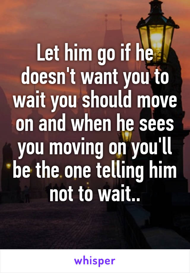 Let him go if he doesn't want you to wait you should move on and when he sees you moving on you'll be the one telling him not to wait..
