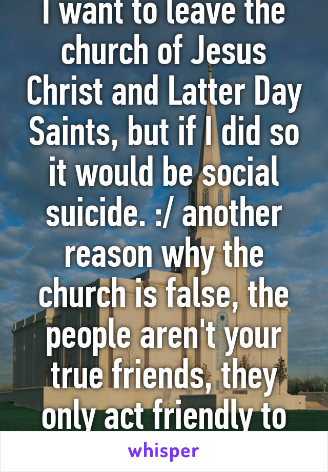 I want to leave the church of Jesus Christ and Latter Day Saints, but if I did so it would be social suicide. :/ another reason why the church is false, the people aren't your true friends, they only act friendly to lure you in. 