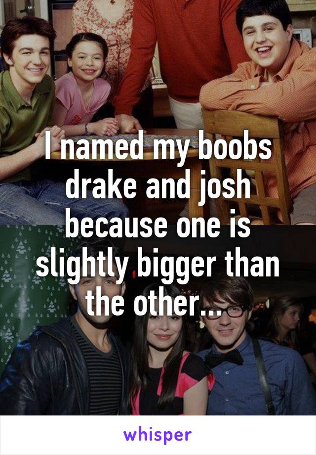 I named my boobs drake and josh because one is slightly bigger than the other... 