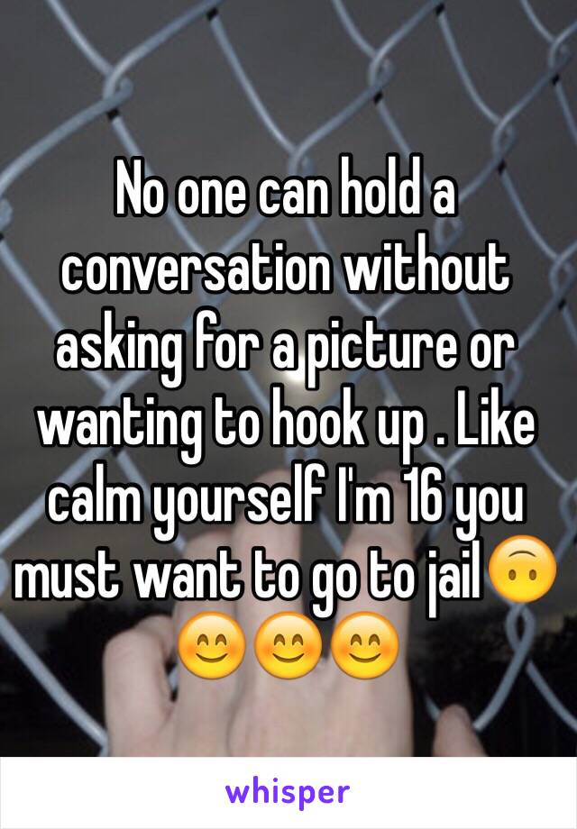 No one can hold a conversation without asking for a picture or wanting to hook up . Like calm yourself I'm 16 you must want to go to jail🙃😊😊😊