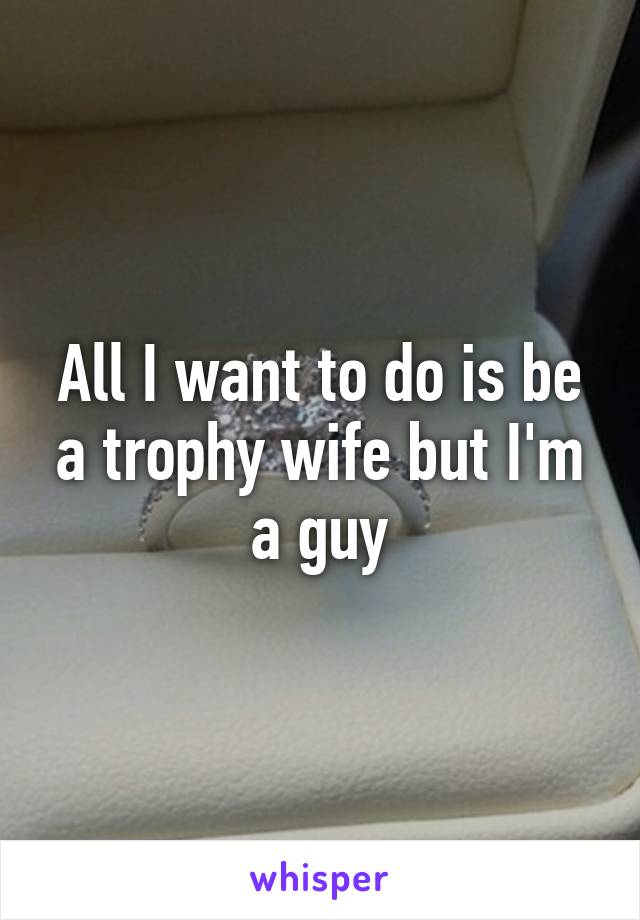 All I want to do is be a trophy wife but I'm a guy