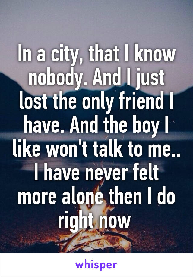 In a city, that I know nobody. And I just lost the only friend I have. And the boy I like won't talk to me.. I have never felt more alone then I do right now 