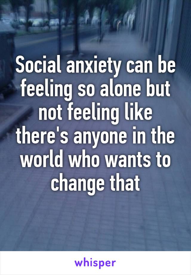 Social anxiety can be feeling so alone but not feeling like there's anyone in the world who wants to change that
