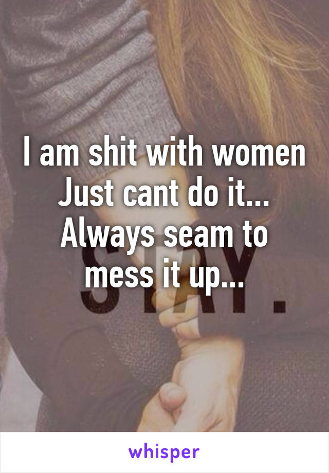 I am shit with women
Just cant do it...
Always seam to mess it up...
