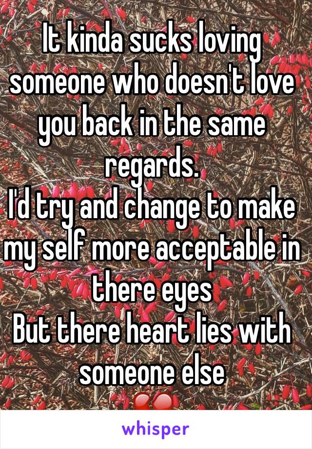 It kinda sucks loving someone who doesn't love you back in the same regards. 
I'd try and change to make my self more acceptable in there eyes
But there heart lies with someone else
💔