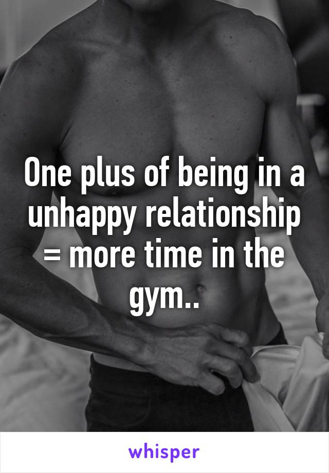 One plus of being in a unhappy relationship = more time in the gym..