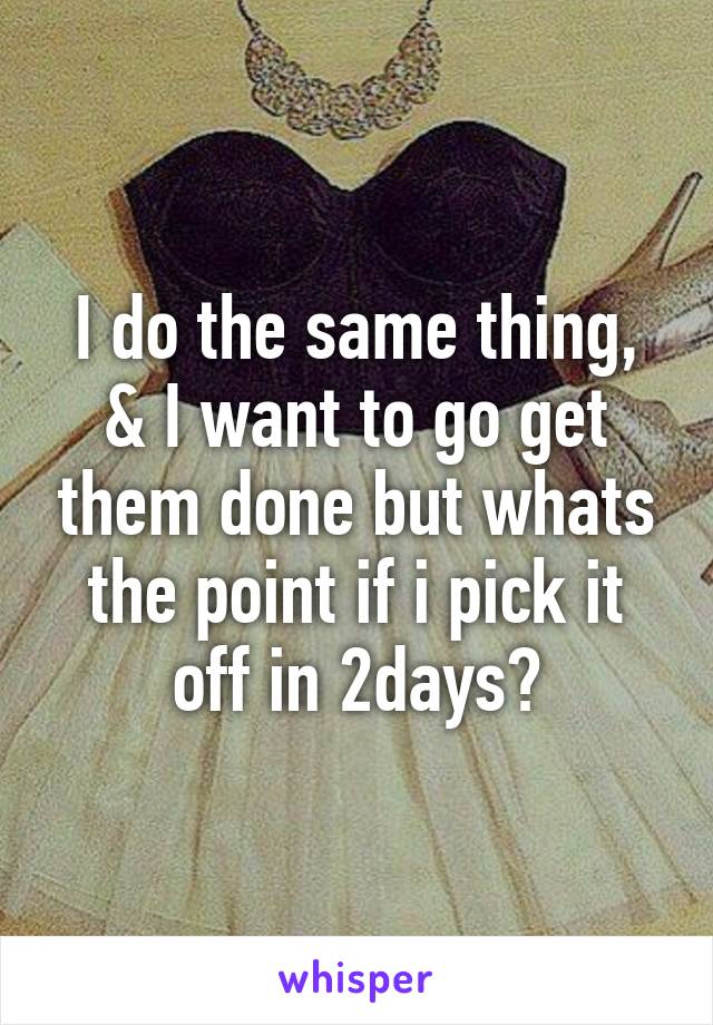 I do the same thing, & I want to go get them done but whats the point if i pick it off in 2days?