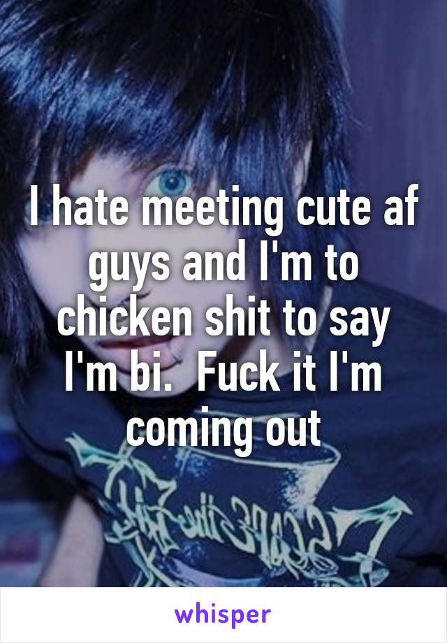 I hate meeting cute af guys and I'm to chicken shit to say I'm bi.  Fuck it I'm coming out