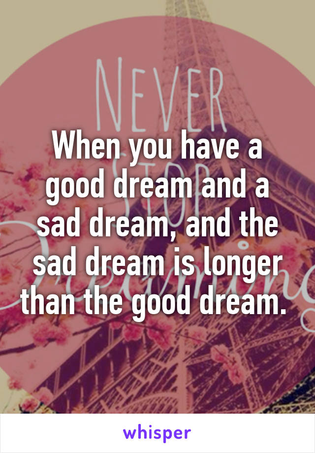 When you have a good dream and a sad dream, and the sad dream is longer than the good dream. 