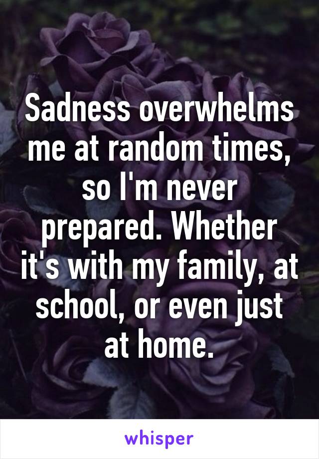 Sadness overwhelms me at random times, so I'm never prepared. Whether it's with my family, at school, or even just at home.