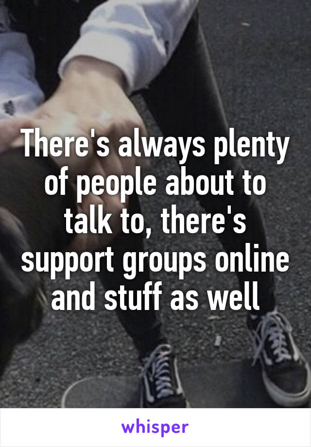 There's always plenty of people about to talk to, there's support groups online and stuff as well