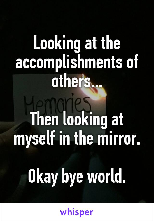 Looking at the accomplishments of others...

Then looking at myself in the mirror.

Okay bye world.