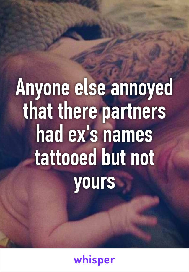 Anyone else annoyed that there partners had ex's names tattooed but not yours