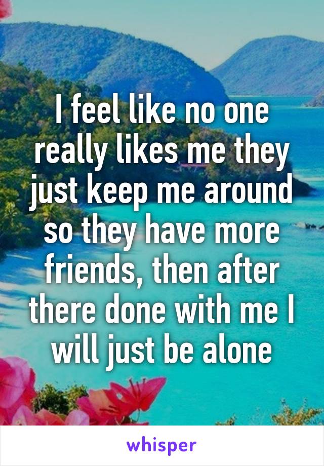 I feel like no one really likes me they just keep me around so they have more friends, then after there done with me I will just be alone