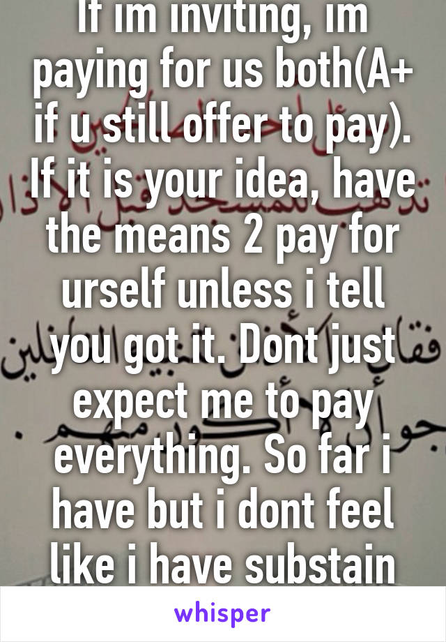 If im inviting, im paying for us both(A+ if u still offer to pay). If it is your idea, have the means 2 pay for urself unless i tell you got it. Dont just expect me to pay everything. So far i have but i dont feel like i have substain smbdy else lifestyl